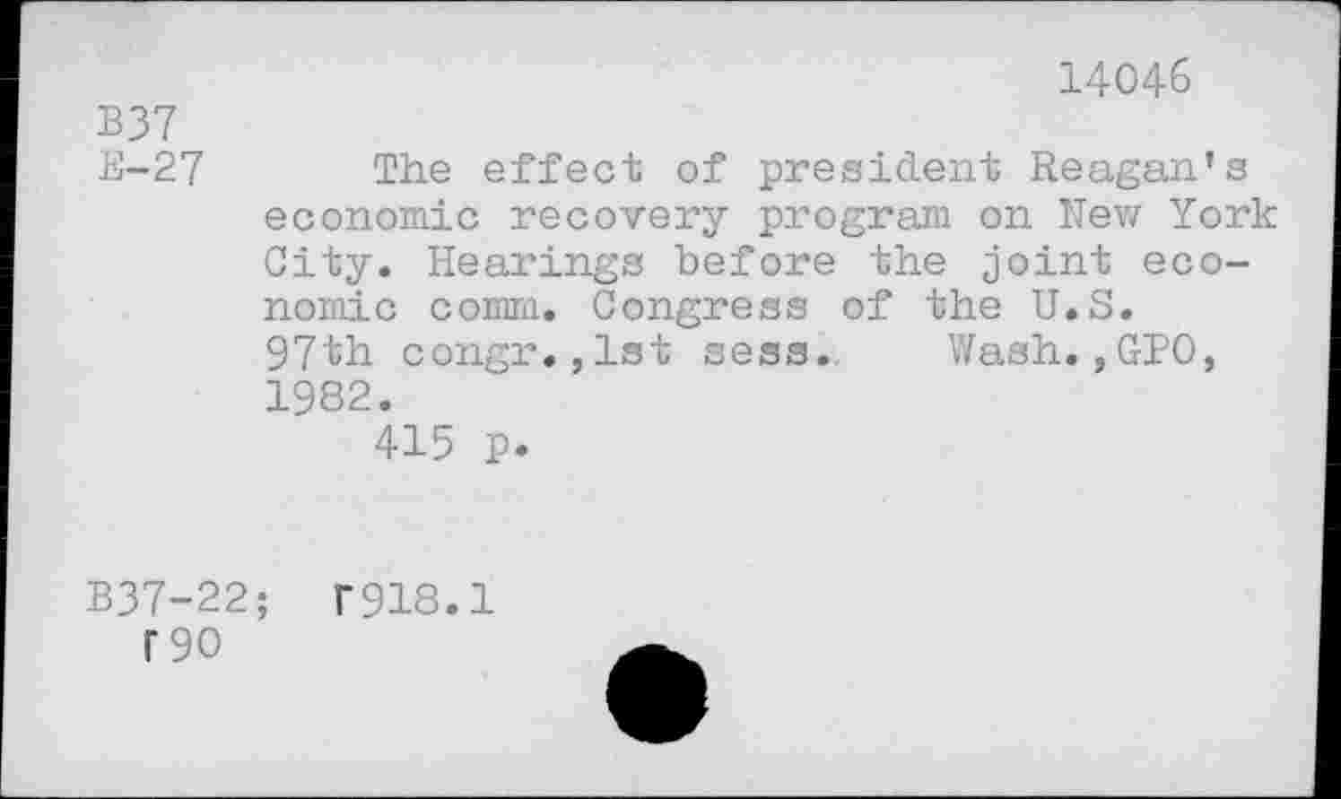 ﻿B37 E-27
14046
The effect of president Reagan’s economic recovery program on New York City. Hearings before the joint economic comm. Congress of the U.S. 97th congr.,1st sess. Wash.,GPO, 1982.
415 p.
B37-22;	T918.1
T90